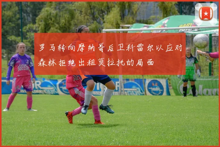 罗马转向摩纳哥后卫科雷尔以应对森林拒绝出租莫拉托的局面