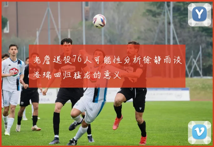 老詹退役76人可能性分析徐静雨谈洛瑞回归猛龙的意义