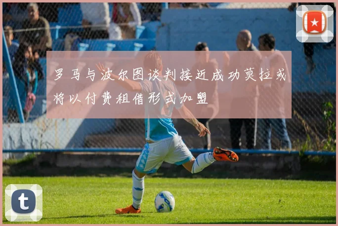 罗马与波尔图谈判接近成功莫拉或将以付费租借形式加盟